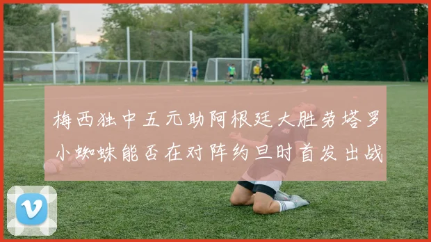 梅西独中五元助阿根廷大胜劳塔罗小蜘蛛能否在对阵约旦时首发出战