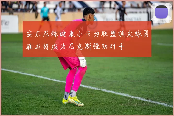 安东尼称健康小卡为联盟顶尖球员猛龙将成为尼克斯强劲对手