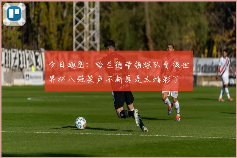 今日趣图：哈兰德带领球队晋级世界杯八强笑声不断真是太精彩了