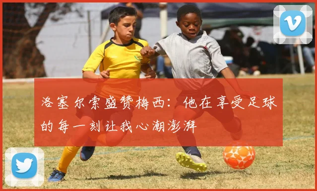 洛塞尔索盛赞梅西：他在享受足球的每一刻让我心潮澎湃