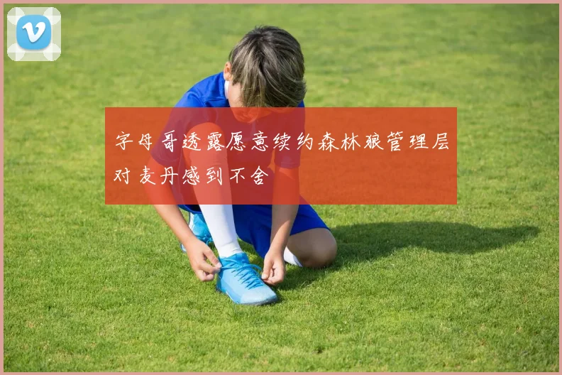 字母哥透露愿意续约森林狼管理层对麦丹感到不舍