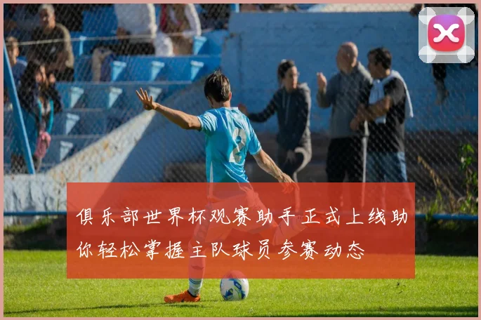 俱乐部世界杯观赛助手正式上线助你轻松掌握主队球员参赛动态