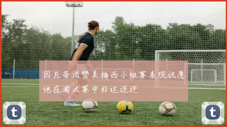 因凡蒂诺赞美梅西小组赛表现祝愿他在淘汰赛中好运连连