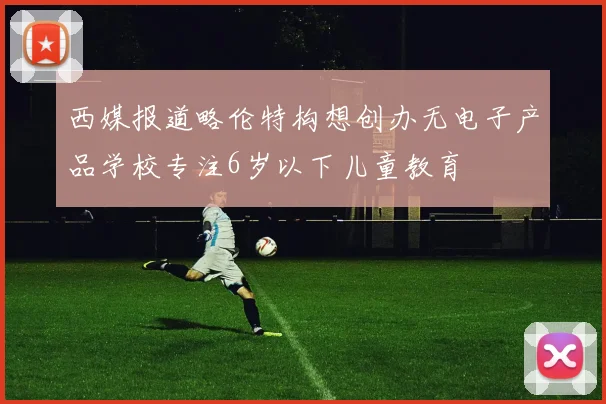 西媒报道略伦特构想创办无电子产品学校专注6岁以下儿童教育